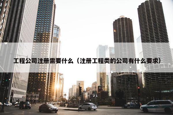 工程公司注册需要什么（注册工程类的公司有什么要求）