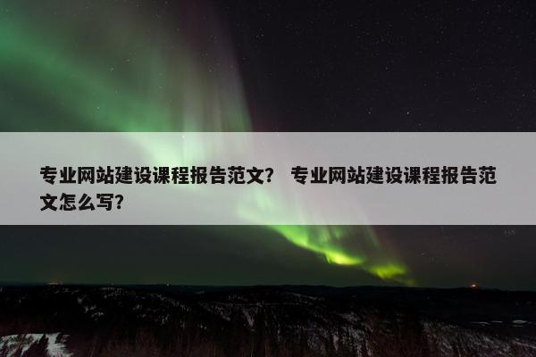 专业网站建设课程报告范文？ 专业网站建设课程报告范文怎么写？