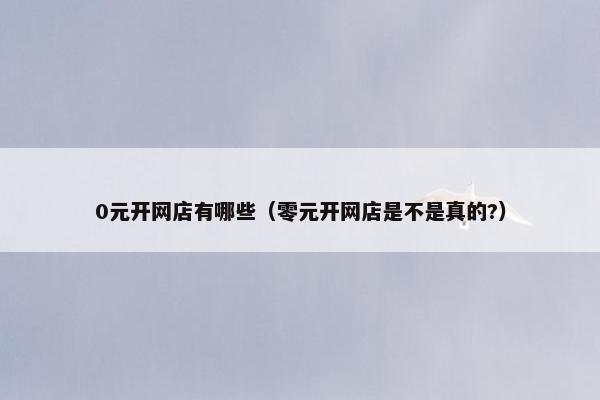 0元开网店有哪些（零元开网店是不是真的?）