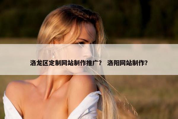 洛龙区定制网站制作推广？ 洛阳网站制作？