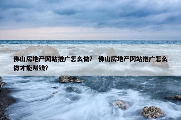 佛山房地产网站推广怎么做？ 佛山房地产网站推广怎么做才能赚钱？