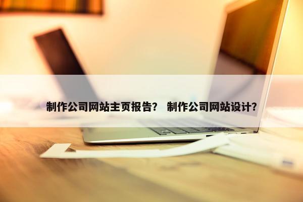 制作公司网站主页报告？ 制作公司网站设计？