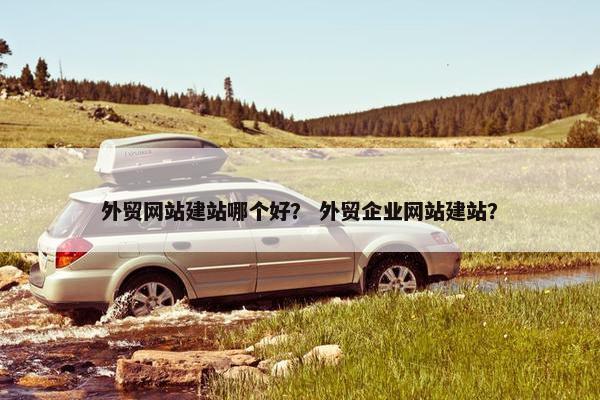 外贸网站建站哪个好？ 外贸企业网站建站？