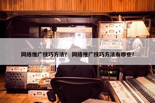 网络推广技巧方法？ 网络推广技巧方法有哪些？