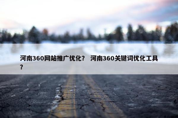 河南360网站推广优化？ 河南360关键词优化工具？