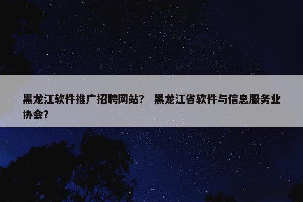 黑龙江软件推广招聘网站？ 黑龙江省软件与信息服务业协会？