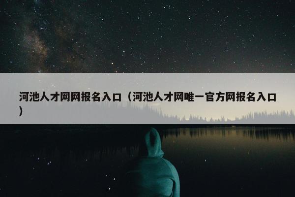 河池人才网网报名入口（河池人才网唯一官方网报名入口）
