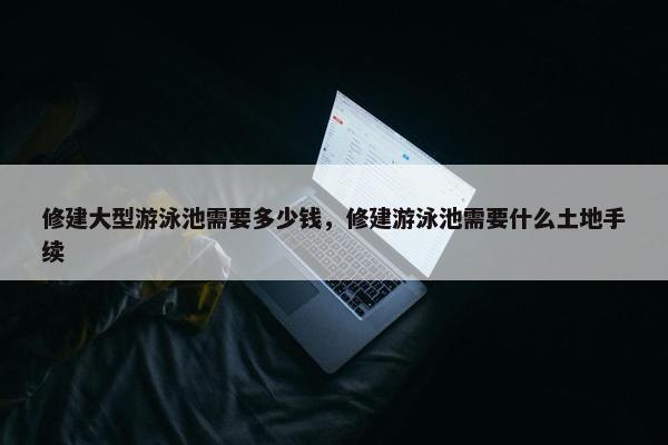修建大型游泳池需要多少钱，修建游泳池需要什么土地手续