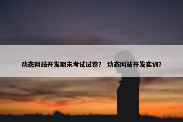动态网站开发期末考试试卷？ 动态网站开发实训？