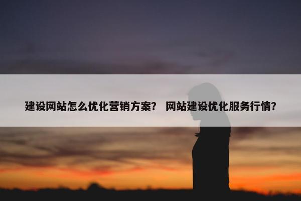 建设网站怎么优化营销方案？ 网站建设优化服务行情？