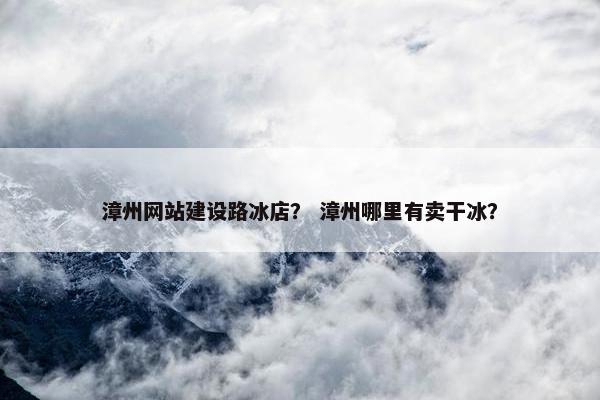 漳州网站建设路冰店？ 漳州哪里有卖干冰？