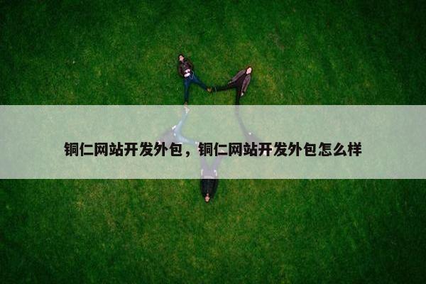 铜仁网站开发外包，铜仁网站开发外包怎么样