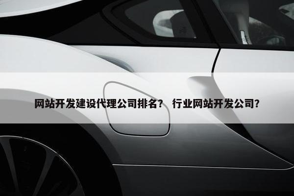 网站开发建设代理公司排名？ 行业网站开发公司？