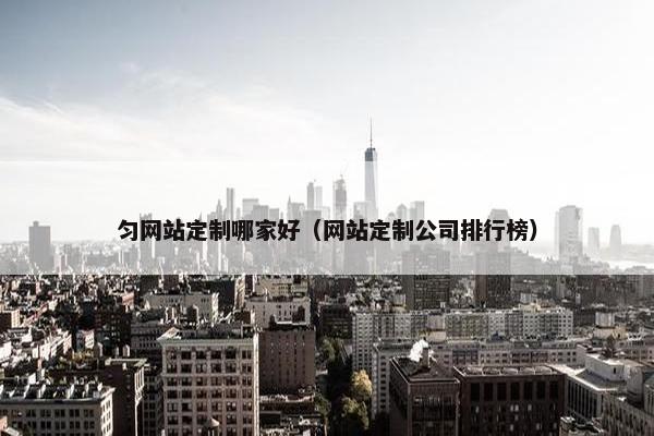 匀网站定制哪家好（网站定制公司排行榜）