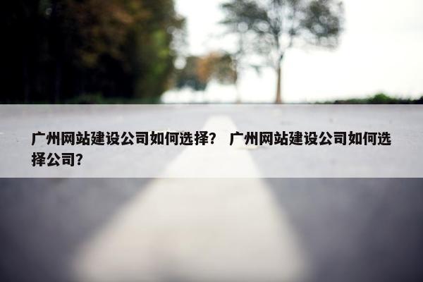 广州网站建设公司如何选择？ 广州网站建设公司如何选择公司？