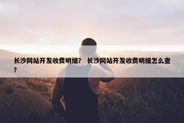 长沙网站开发收费明细？ 长沙网站开发收费明细怎么查？
