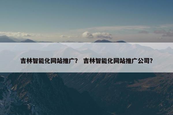 吉林智能化网站推广？ 吉林智能化网站推广公司？