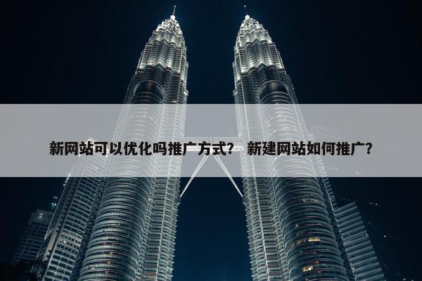 新网站可以优化吗推广方式？ 新建网站如何推广？