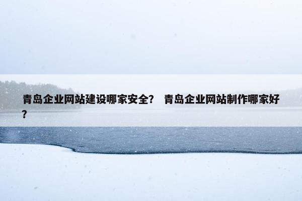 青岛企业网站建设哪家安全？ 青岛企业网站制作哪家好？