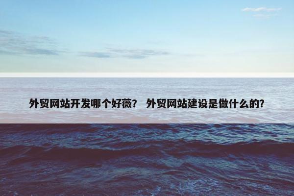 外贸网站开发哪个好薇？ 外贸网站建设是做什么的？