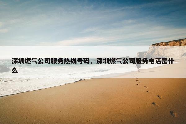 深圳燃气公司服务热线号码，深圳燃气公司服务电话是什么