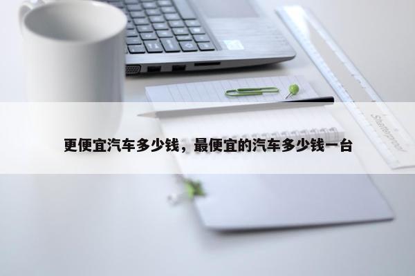 更便宜汽车多少钱，最便宜的汽车多少钱一台
