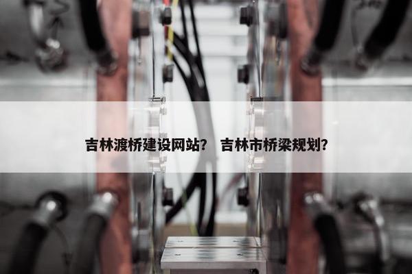 吉林渡桥建设网站？ 吉林市桥梁规划？