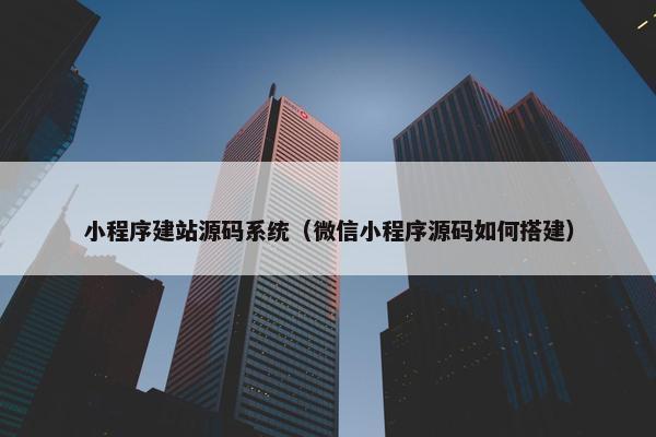 小程序建站源码系统（微信小程序源码如何搭建）