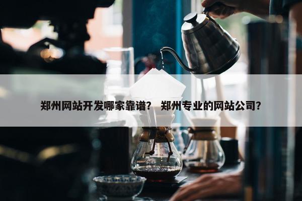 郑州网站开发哪家靠谱？ 郑州专业的网站公司？