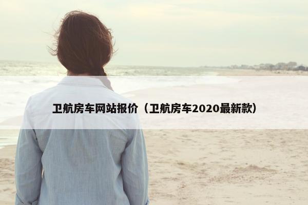 卫航房车网站报价（卫航房车2020最新款）