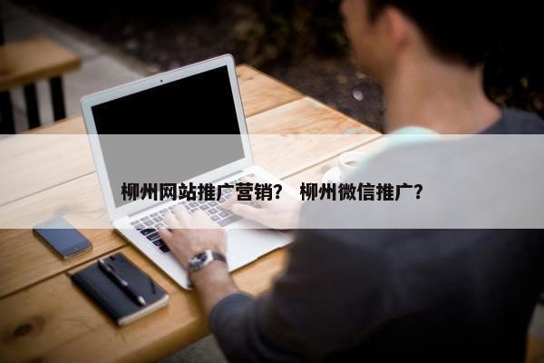 柳州网站推广营销？ 柳州微信推广？