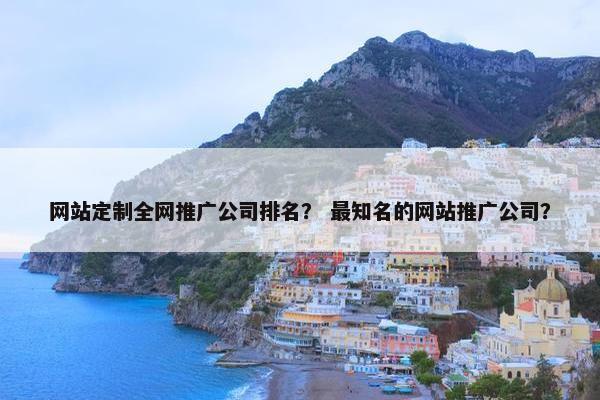 网站定制全网推广公司排名？ 最知名的网站推广公司？