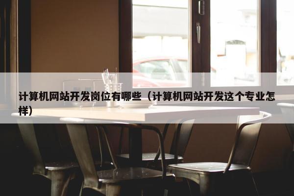 计算机网站开发岗位有哪些（计算机网站开发这个专业怎样）