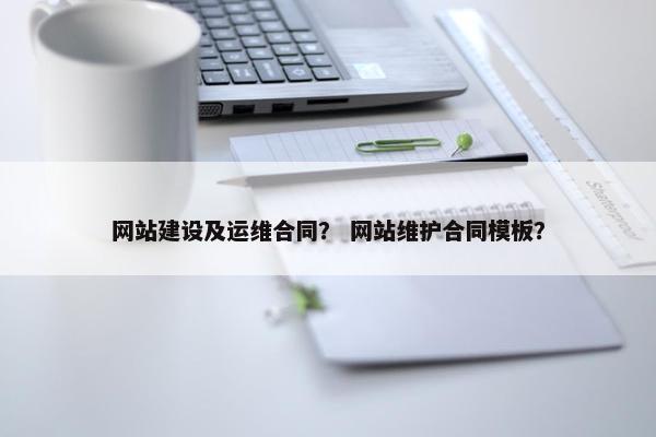 网站建设及运维合同？ 网站维护合同模板？