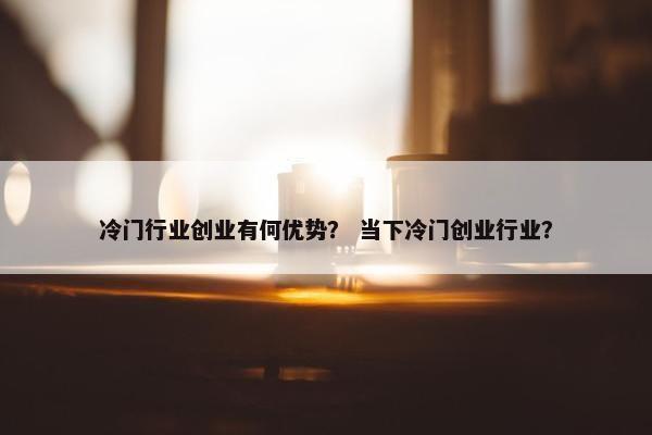冷门行业创业有何优势？ 当下冷门创业行业？