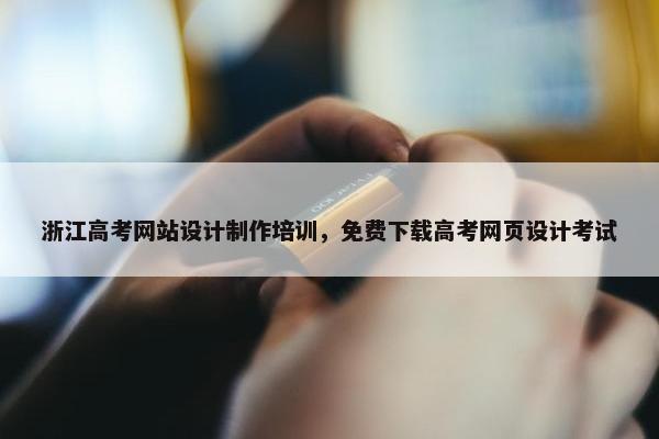 浙江高考网站设计制作培训，免费下载高考网页设计考试