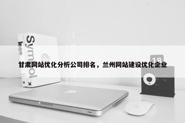 甘肃网站优化分析公司排名，兰州网站建设优化企业