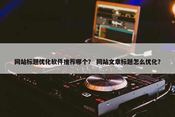 网站标题优化软件推荐哪个？ 网站文章标题怎么优化？