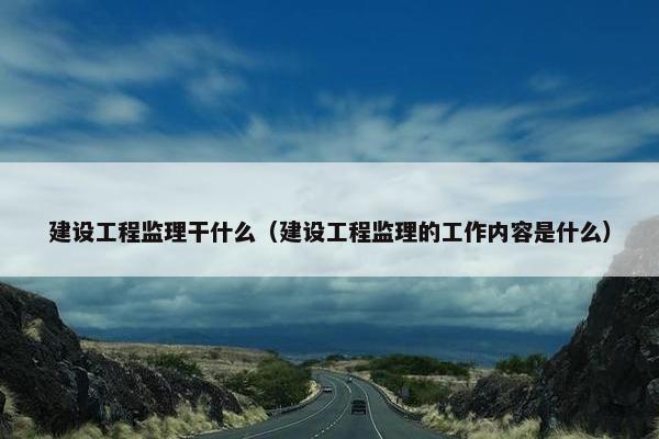 建设工程监理干什么（建设工程监理的工作内容是什么）