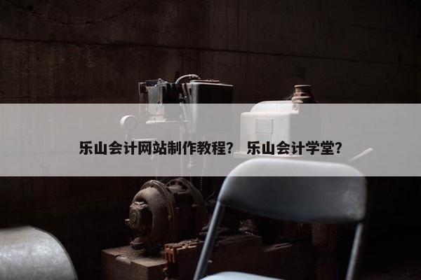 乐山会计网站制作教程？ 乐山会计学堂？