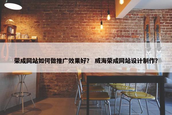 荣成网站如何做推广效果好？ 威海荣成网站设计制作？