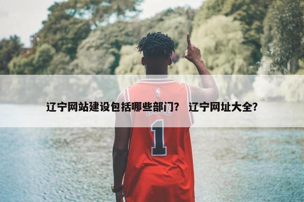 辽宁网站建设包括哪些部门？ 辽宁网址大全？