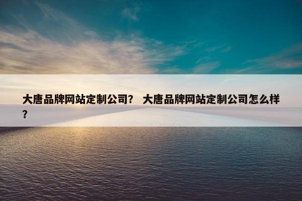 大唐品牌网站定制公司？ 大唐品牌网站定制公司怎么样？