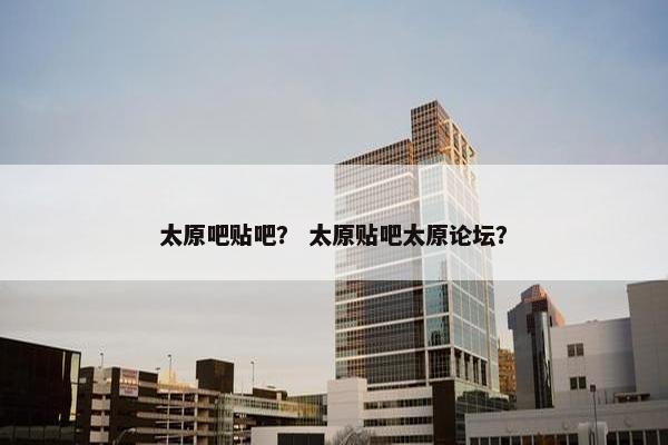 太原吧贴吧？ 太原贴吧太原论坛？