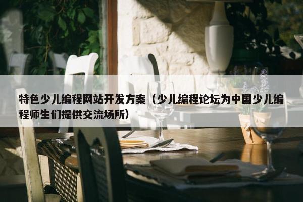 特色少儿编程网站开发方案（少儿编程论坛为中国少儿编程师生们提供交流场所）