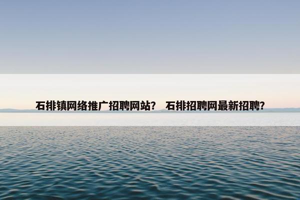 石排镇网络推广招聘网站？ 石排招聘网最新招聘？