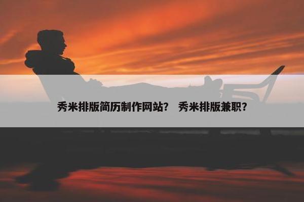 秀米排版简历制作网站？ 秀米排版兼职？