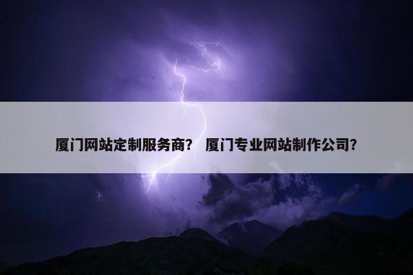 厦门网站定制服务商？ 厦门专业网站制作公司？