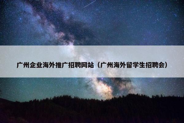 广州企业海外推广招聘网站（广州海外留学生招聘会）