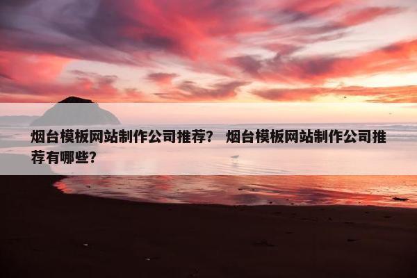烟台模板网站制作公司推荐？ 烟台模板网站制作公司推荐有哪些？
